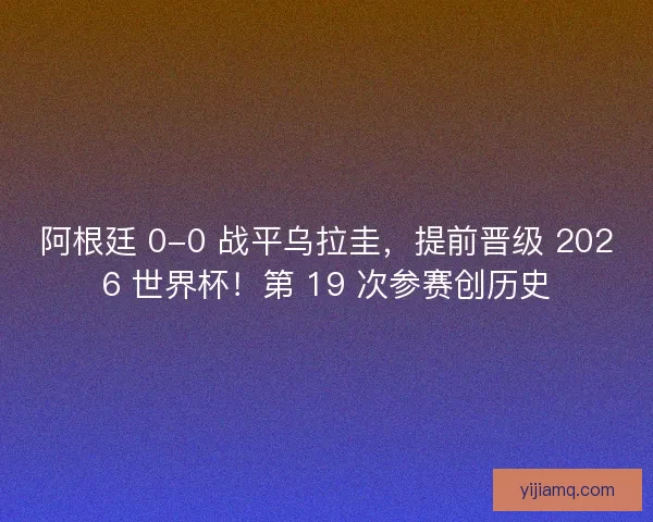 阿根廷 0-0 战平乌拉圭，提前晋级 2026 世界杯！第 19 次参赛创历史