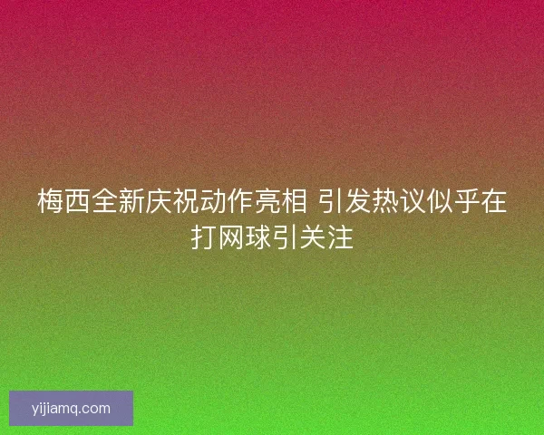 梅西全新庆祝动作亮相 引发热议似乎在打网球引关注