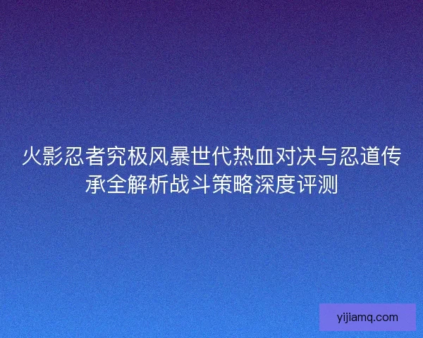 火影忍者究极风暴世代热血对决与忍道传承全解析战斗策略深度评测