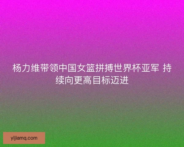 杨力维带领中国女篮拼搏世界杯亚军 持续向更高目标迈进