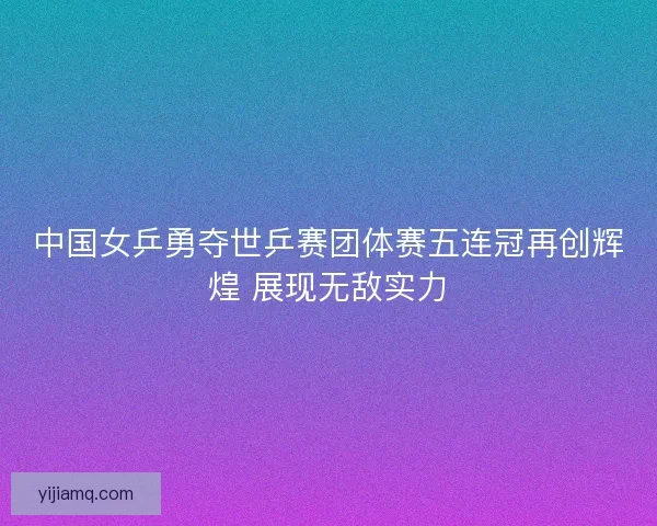 中国女乒勇夺世乒赛团体赛五连冠再创辉煌 展现无敌实力