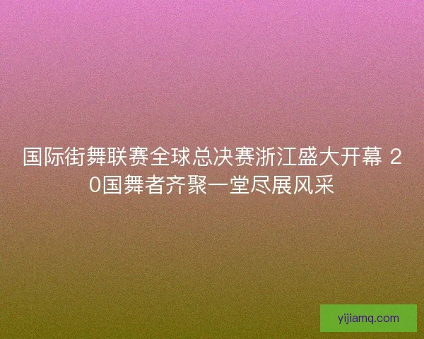 国际街舞联赛全球总决赛浙江盛大开幕 20国舞者齐聚一堂尽展风采