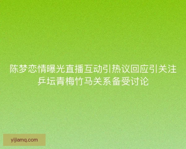 陈梦恋情曝光直播互动引热议回应引关注乒坛青梅竹马关系备受讨论