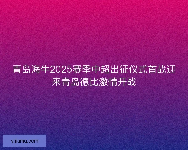 青岛海牛2025赛季中超出征仪式首战迎来青岛德比激情开战