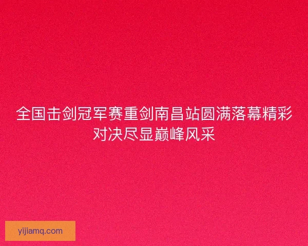 全国击剑冠军赛重剑南昌站圆满落幕精彩对决尽显巅峰风采