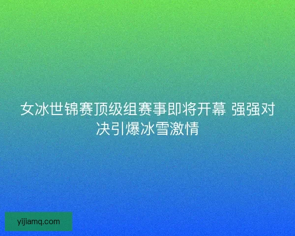女冰世锦赛顶级组赛事即将开幕 强强对决引爆冰雪激情