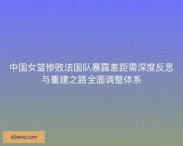 中国女篮惨败法国队暴露差距需深度反思与重建之路全面调整体系