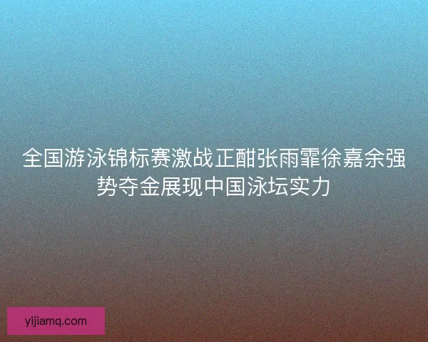 全国游泳锦标赛激战正酣张雨霏徐嘉余强势夺金展现中国泳坛实力