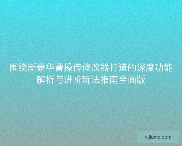 围绕新豪华曹操传修改器打造的深度功能解析与进阶玩法指南全面版