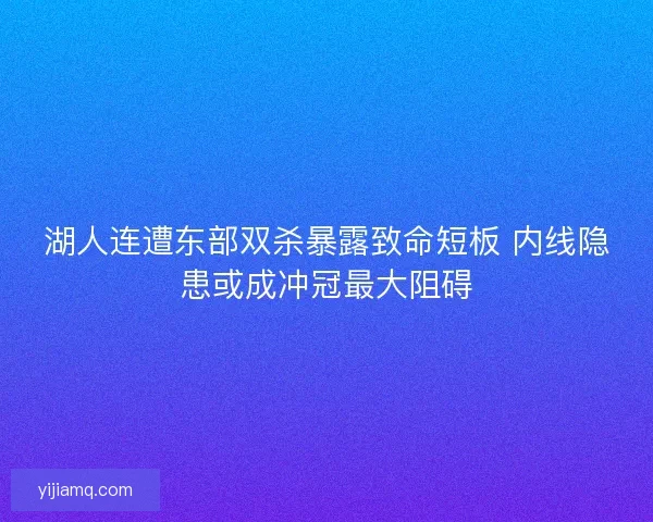 湖人连遭东部双杀暴露致命短板 内线隐患或成冲冠最大阻碍