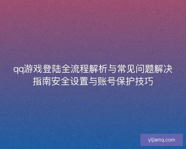 qq游戏登陆全流程解析与常见问题解决指南安全设置与账号保护技巧
