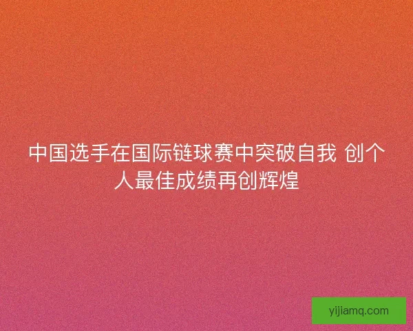 中国选手在国际链球赛中突破自我 创个人最佳成绩再创辉煌