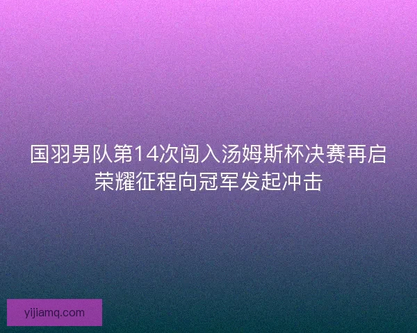 国羽男队第14次闯入汤姆斯杯决赛再启荣耀征程向冠军发起冲击